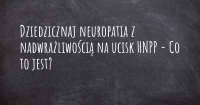 Dziedzicznaj neuropatia z nadwrażliwością na ucisk HNPP - Co to jest?