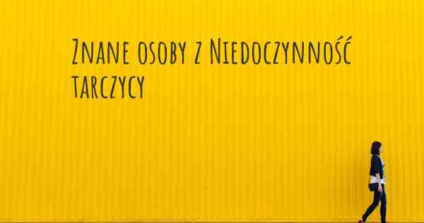 Znane osoby z Niedoczynność tarczycy