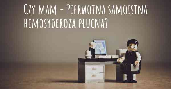 Czy mam - Pierwotna samoistna hemosyderoza płucna?