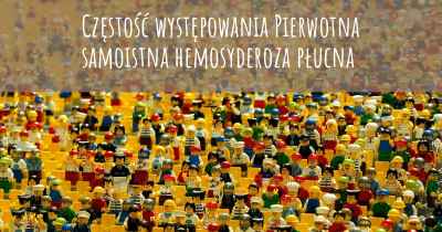 Częstość występowania Pierwotna samoistna hemosyderoza płucna