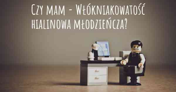 Czy mam - Włókniakowatość hialinowa młodzieńcza?