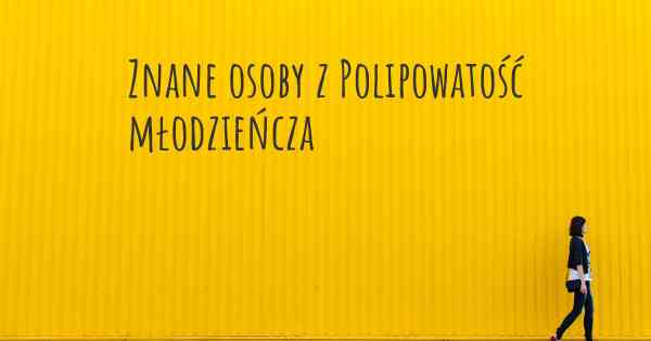 Znane osoby z Polipowatość młodzieńcza