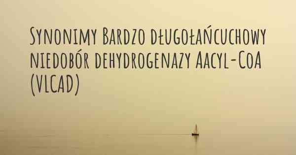 Synonimy Bardzo długołańcuchowy niedobór dehydrogenazy Aacyl-CoA (VLCAD)