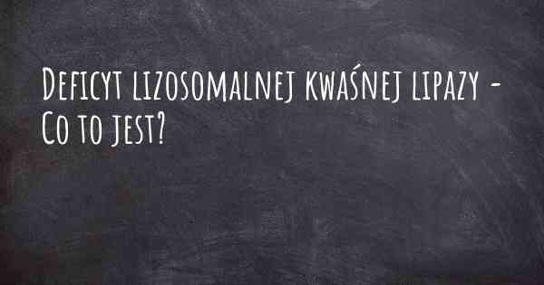 Deficyt lizosomalnej kwaśnej lipazy - Co to jest?