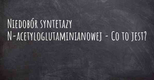 Niedobór syntetazy N-acetyloglutaminianowej - Co to jest?