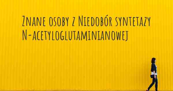 Znane osoby z Niedobór syntetazy N-acetyloglutaminianowej