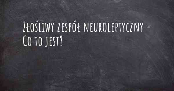 Złośliwy zespół neuroleptyczny - Co to jest?