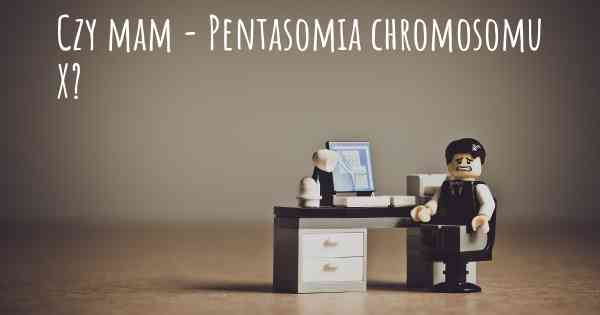 Czy mam - Pentasomia chromosomu X?