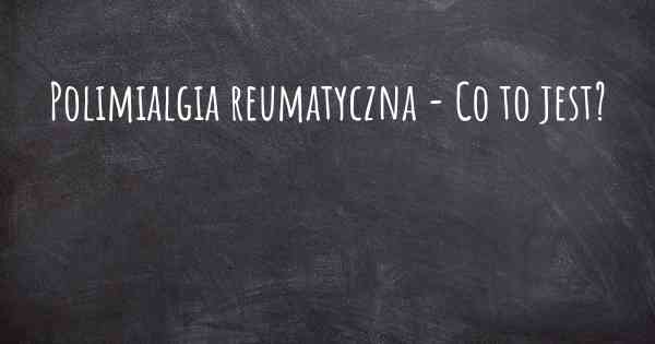 Polimialgia reumatyczna - Co to jest?