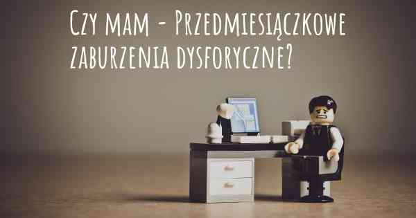 Czy mam - Przedmiesiączkowe zaburzenia dysforyczne?