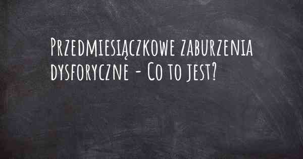 Przedmiesiączkowe zaburzenia dysforyczne - Co to jest?