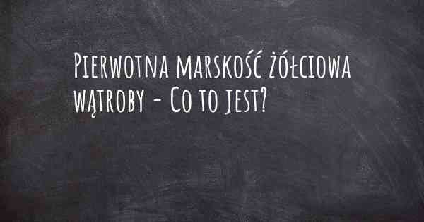 Pierwotna marskość żółciowa wątroby - Co to jest?