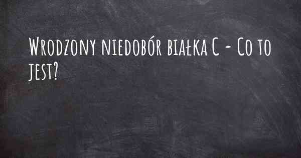 Wrodzony niedobór białka C - Co to jest?