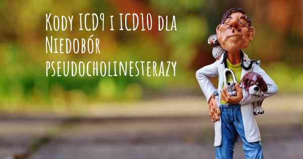 Kody ICD9 i ICD10 dla Niedobór pseudocholinesterazy