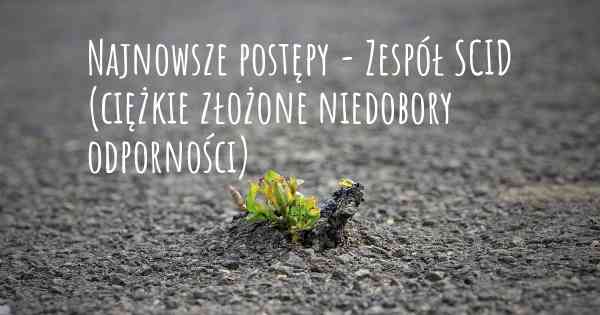 Najnowsze postępy - Zespół SCID (ciężkie złożone niedobory odporności)