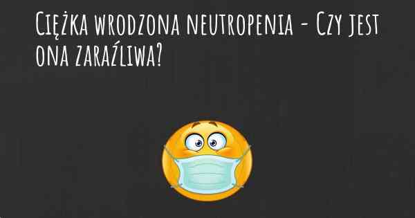 Ciężka wrodzona neutropenia - Czy jest ona zaraźliwa?