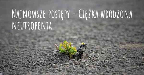 Najnowsze postępy - Ciężka wrodzona neutropenia