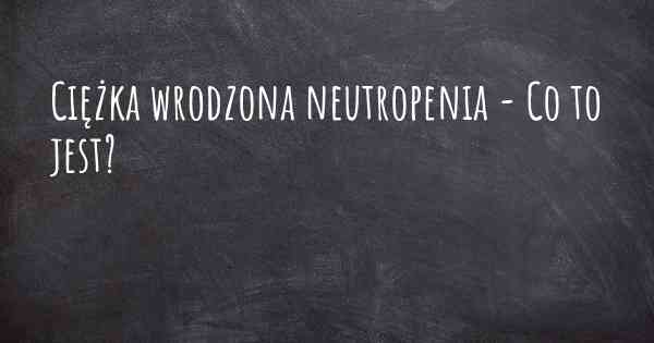Ciężka wrodzona neutropenia - Co to jest?