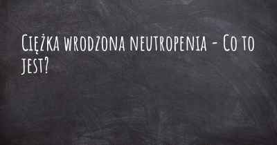 Ciężka wrodzona neutropenia - Co to jest?