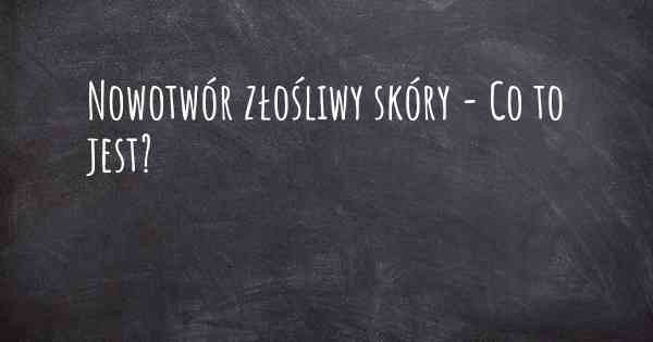 Nowotwór złośliwy skóry - Co to jest?