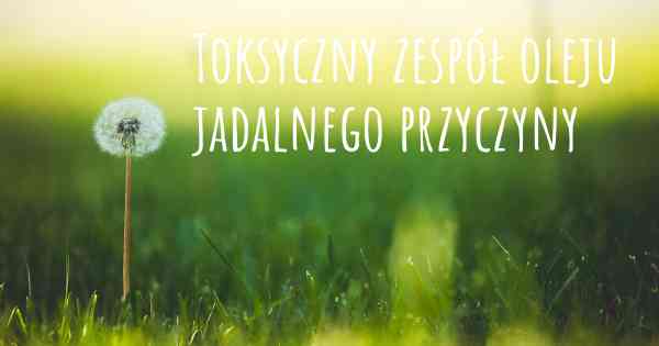Toksyczny zespół oleju jadalnego przyczyny