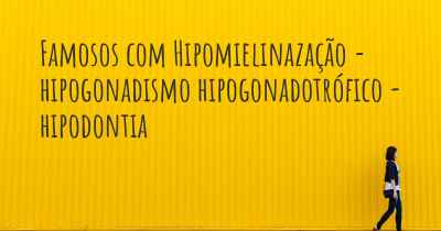 Famosos com Hipomielinazação - hipogonadismo hipogonadotrófico - hipodontia