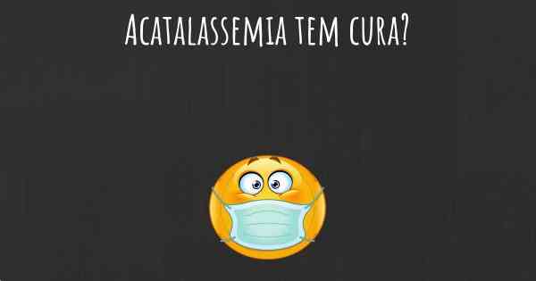 Acatalassemia tem cura?