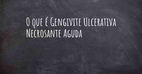 O que é Gengivite Ulcerativa Necrosante Aguda