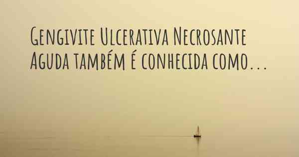 Gengivite Ulcerativa Necrosante Aguda também é conhecida como...