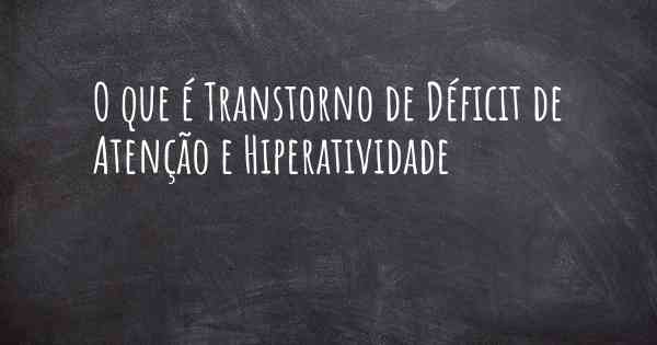 O que é Transtorno de Déficit de Atenção e Hiperatividade