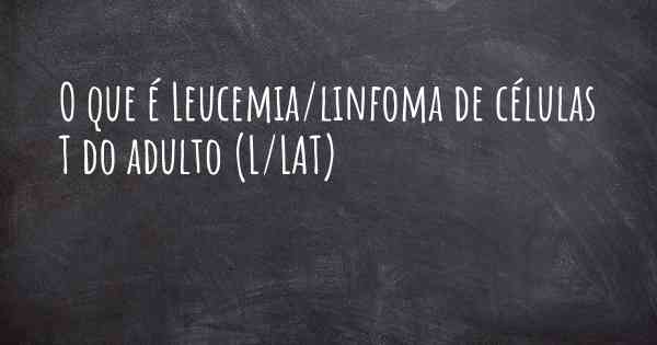 O que é Leucemia/linfoma de células T do adulto (L/LAT)