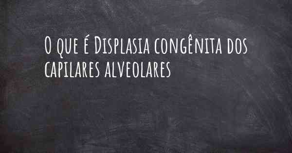 O que é Displasia congênita dos capilares alveolares