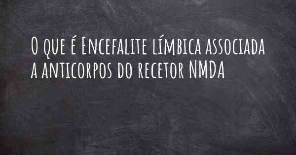 O que é Encefalite límbica associada a anticorpos do recetor NMDA