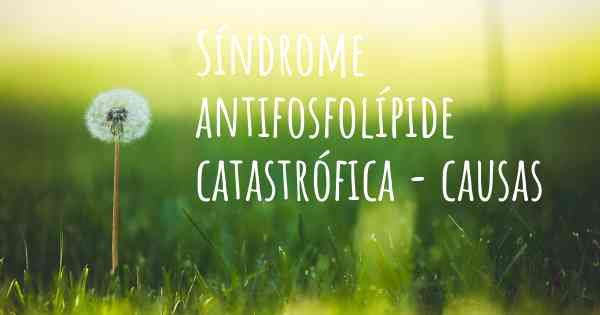 Síndrome antifosfolípide catastrófica - causas