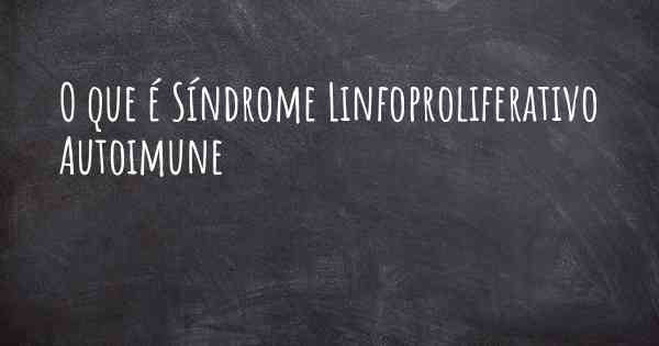 O que é Síndrome Linfoproliferativo Autoimune