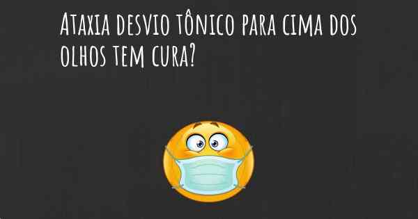 Ataxia desvio tônico para cima dos olhos tem cura?