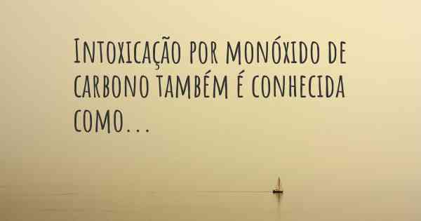 Intoxicação por monóxido de carbono também é conhecida como...