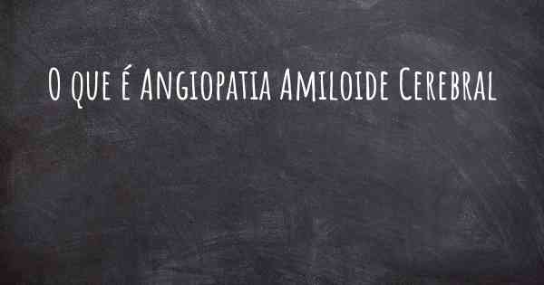 O que é Angiopatia Amiloide Cerebral