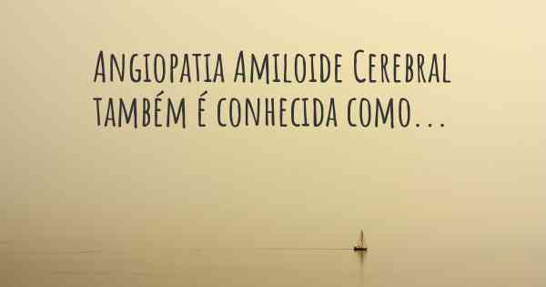 Angiopatia Amiloide Cerebral também é conhecida como...