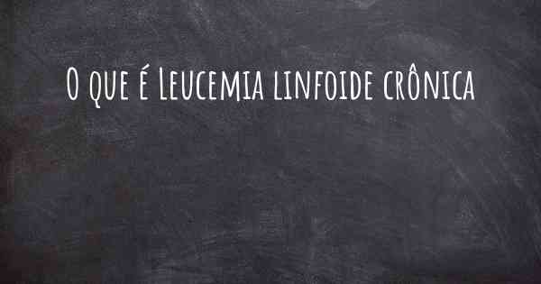 O que é Leucemia linfoide crônica