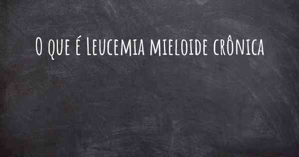 O que é Leucemia mieloide crônica