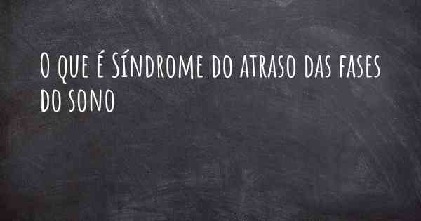 O que é Síndrome do atraso das fases do sono