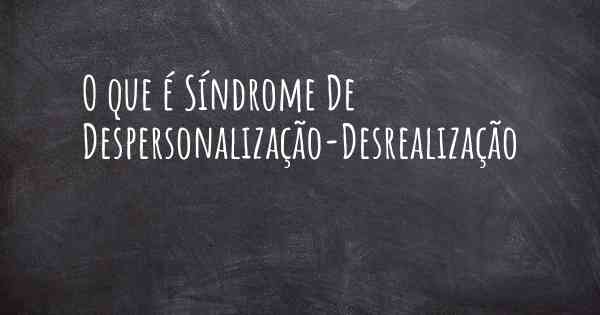 O que é Síndrome De Despersonalização-Desrealização