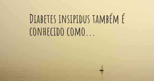 Diabetes insipidus também é conhecido como...