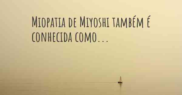 Miopatia de Miyoshi também é conhecida como...