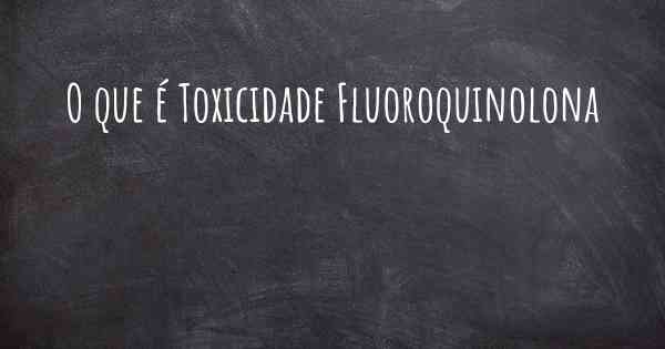 O que é Toxicidade Fluoroquinolona