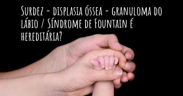 Surdez - displasia óssea - granuloma do lábio / Síndrome de Fountain é hereditária?