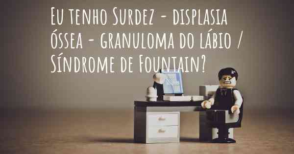 Eu tenho Surdez - displasia óssea - granuloma do lábio / Síndrome de Fountain?