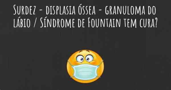 Surdez - displasia óssea - granuloma do lábio / Síndrome de Fountain tem cura?