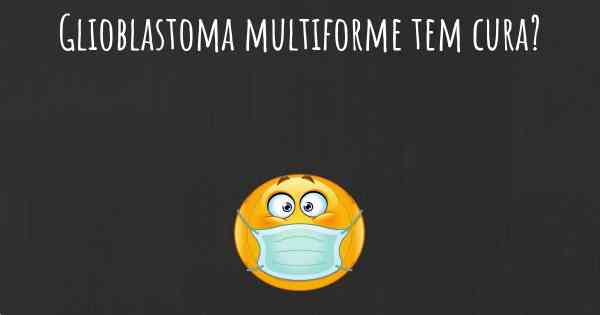 Glioblastoma multiforme tem cura?